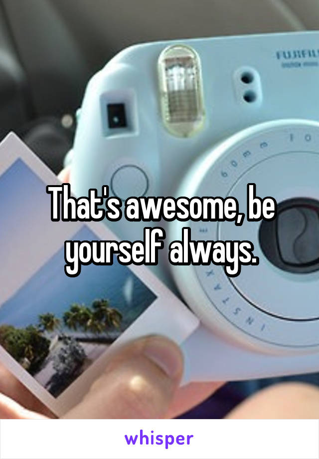That's awesome, be yourself always.
