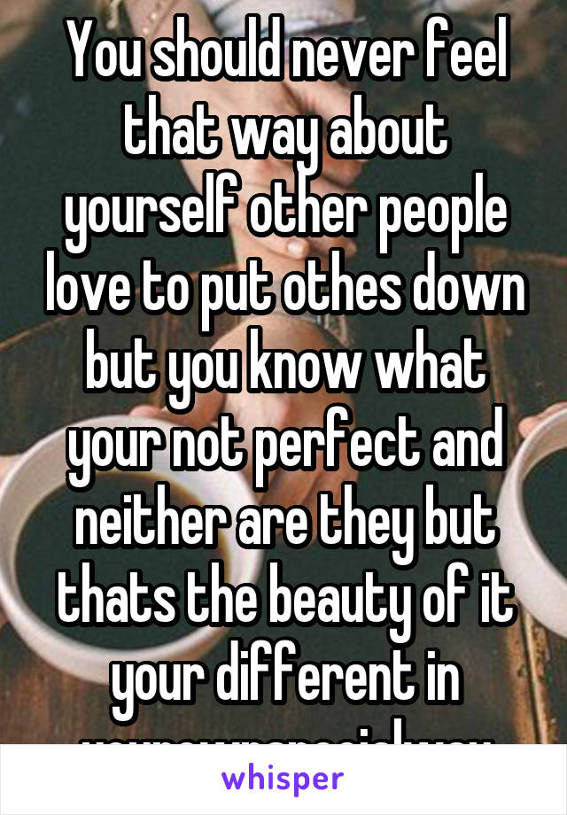 You should never feel that way about yourself other people love to put othes down but you know what your not perfect and neither are they but thats the beauty of it your different in yourownspecialway