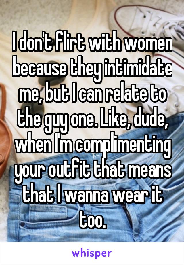 I don't flirt with women because they intimidate me, but I can relate to the guy one. Like, dude, when I'm complimenting your outfit that means that I wanna wear it too.
