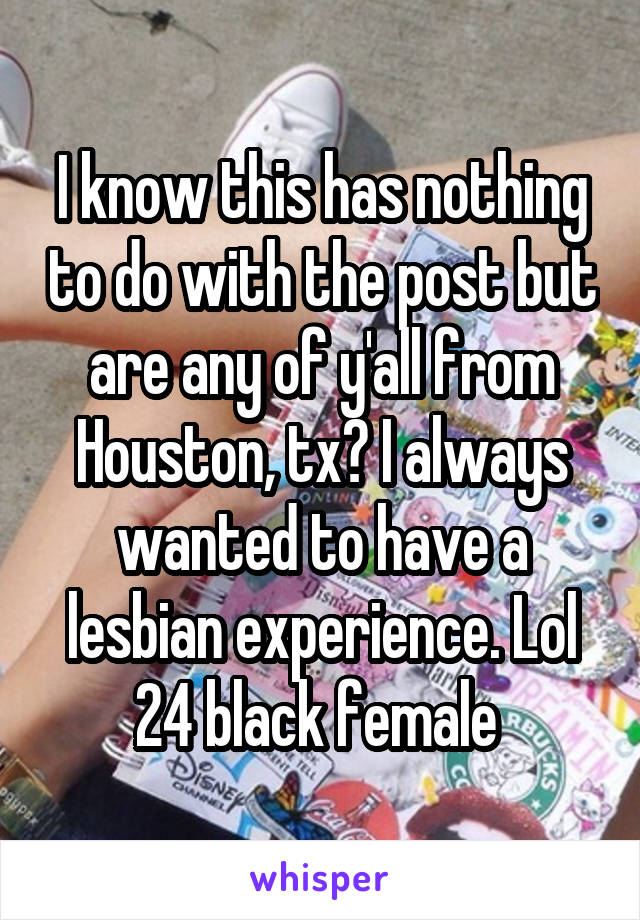 I know this has nothing to do with the post but are any of y'all from Houston, tx? I always wanted to have a lesbian experience. Lol 24 black female 