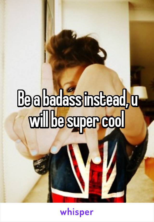Be a badass instead, u will be super cool 