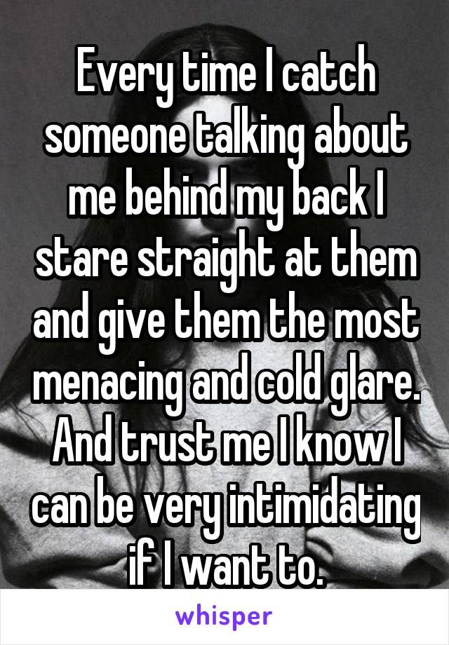 Every time I catch someone talking about me behind my back I stare straight at them and give them the most menacing and cold glare. And trust me I know I can be very intimidating if I want to.