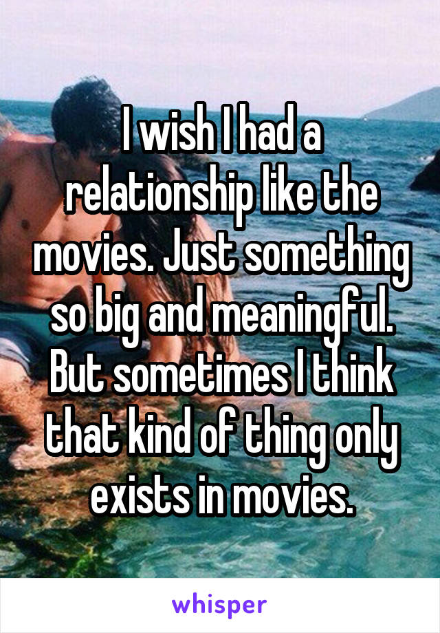 I wish I had a relationship like the movies. Just something so big and meaningful. But sometimes I think that kind of thing only exists in movies.