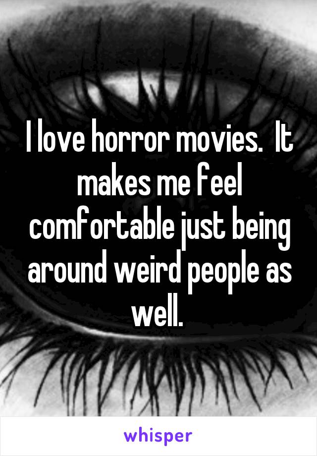 I love horror movies.  It makes me feel comfortable just being around weird people as well. 