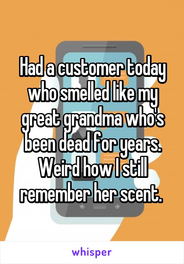 Had a customer today who smelled like my great grandma who's been dead for years. Weird how I still remember her scent. 