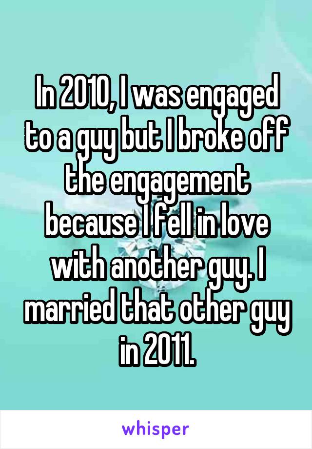 In 2010, I was engaged to a guy but I broke off the engagement because I fell in love with another guy. I married that other guy in 2011.