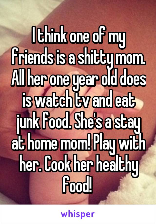 I think one of my friends is a shitty mom. All her one year old does is watch tv and eat junk food. She's a stay at home mom! Play with her. Cook her healthy food! 