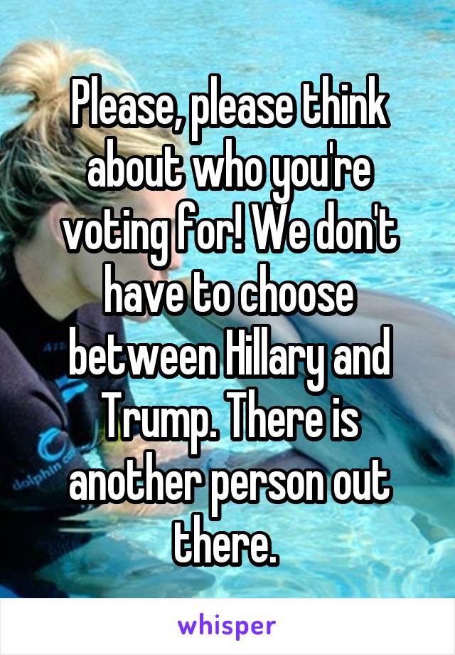 Please, please think about who you're voting for! We don't have to choose between Hillary and Trump. There is another person out there. 