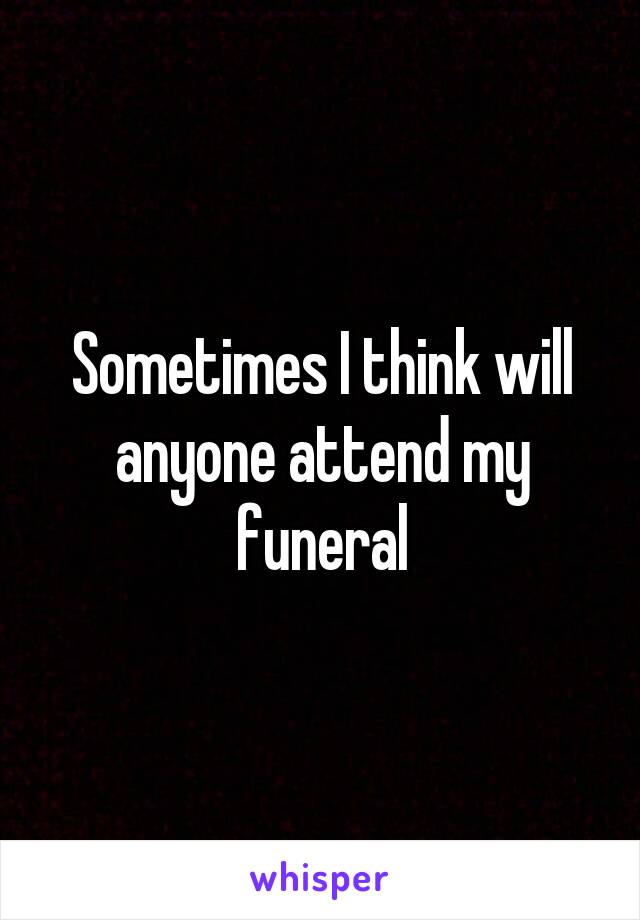 Sometimes I think will anyone attend my funeral
