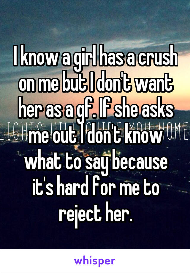 I know a girl has a crush on me but I don't want her as a gf. If she asks me out I don't know what to say because it's hard for me to reject her.