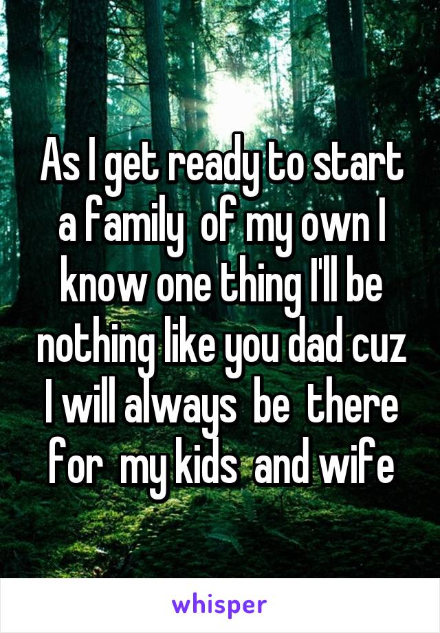 As I get ready to start a family  of my own I know one thing I'll be nothing like you dad cuz I will always  be  there for  my kids  and wife