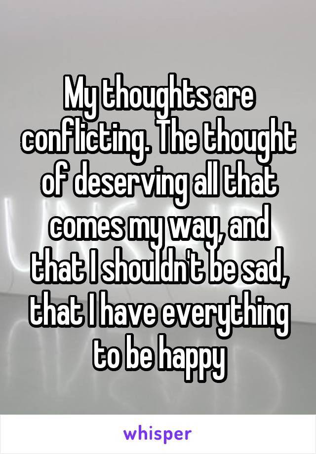 My thoughts are conflicting. The thought of deserving all that comes my way, and that I shouldn't be sad, that I have everything to be happy