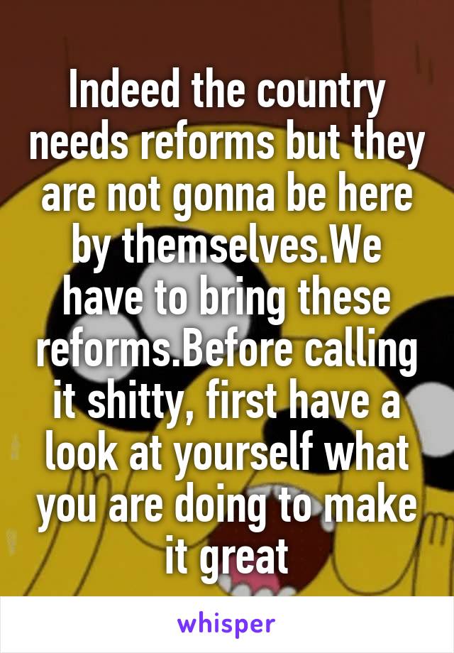 Indeed the country needs reforms but they are not gonna be here by themselves.We have to bring these reforms.Before calling it shitty, first have a look at yourself what you are doing to make it great