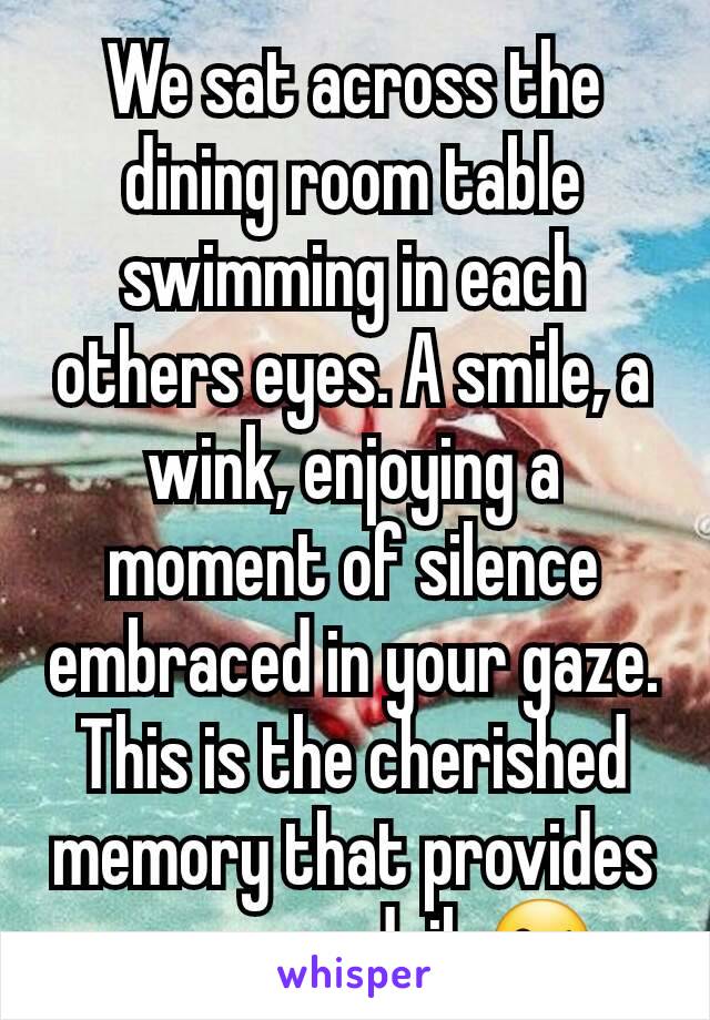 We sat across the dining room table swimming in each others eyes. A smile, a wink, enjoying a moment of silence embraced in your gaze. This is the cherished memory that provides me peace daily😘