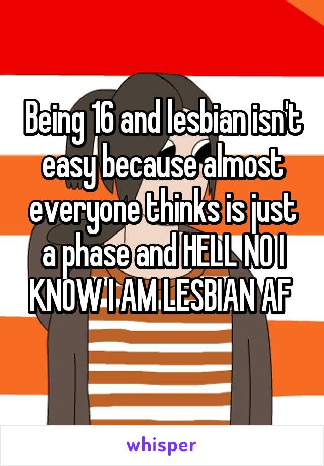 Being 16 and lesbian isn't easy because almost everyone thinks is just a phase and HELL NO I KNOW I AM LESBIAN AF 
