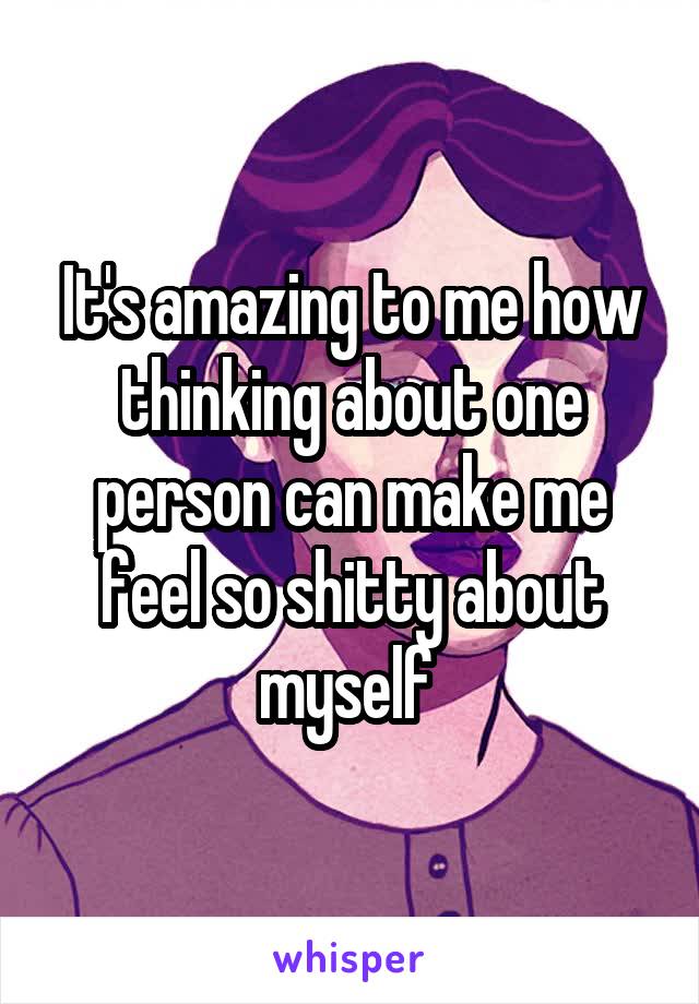 It's amazing to me how thinking about one person can make me feel so shitty about myself 