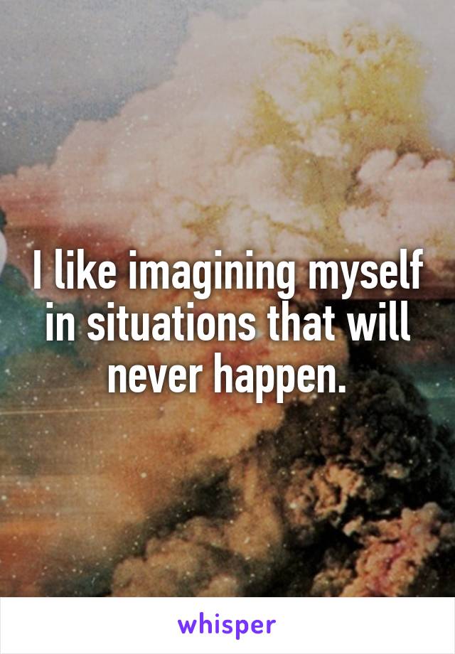 I like imagining myself in situations that will never happen.