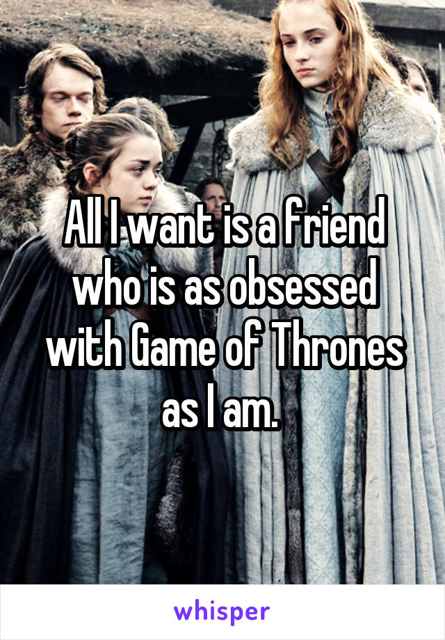 All I want is a friend who is as obsessed with Game of Thrones as I am. 