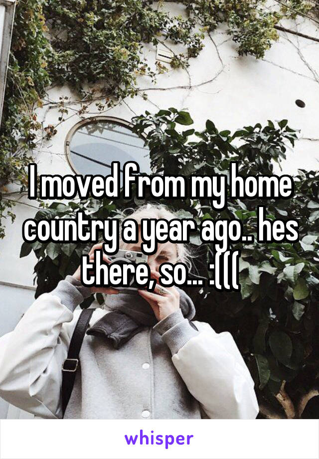 I moved from my home country a year ago.. hes there, so... :(((