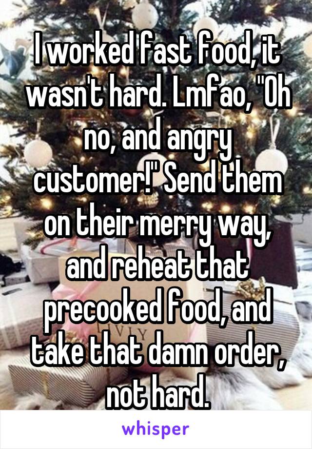 I worked fast food, it wasn't hard. Lmfao, "Oh no, and angry customer!" Send them on their merry way, and reheat that precooked food, and take that damn order, not hard.