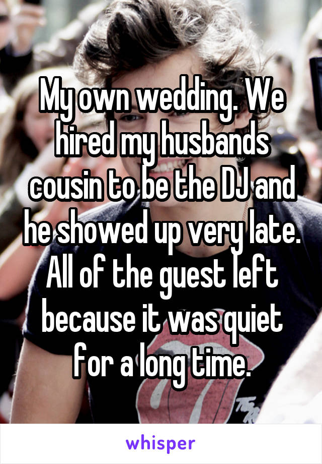 My own wedding. We hired my husbands cousin to be the DJ and he showed up very late. All of the guest left because it was quiet for a long time.