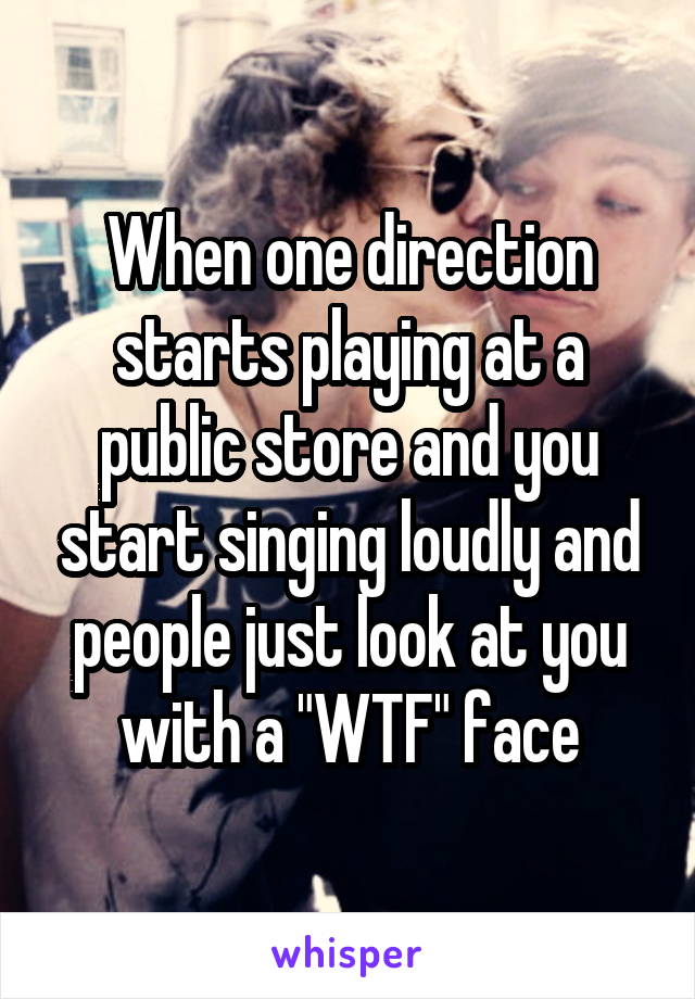 When one direction starts playing at a public store and you start singing loudly and people just look at you with a "WTF" face
