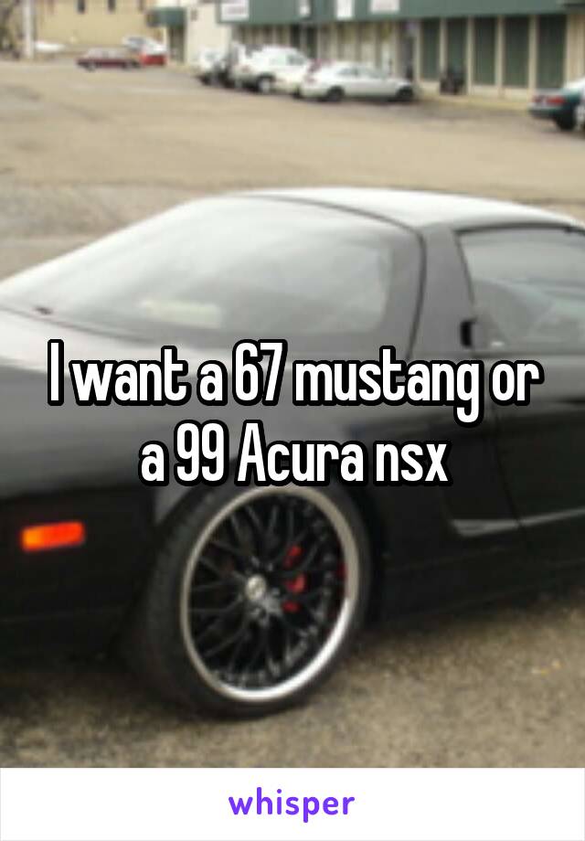 I want a 67 mustang or a 99 Acura nsx