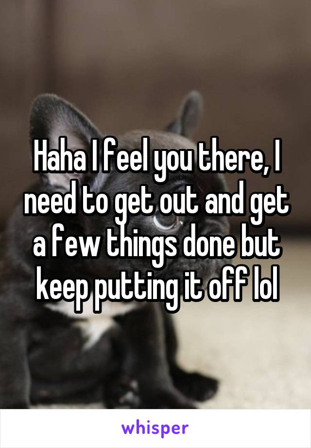 Haha I feel you there, I need to get out and get a few things done but keep putting it off lol