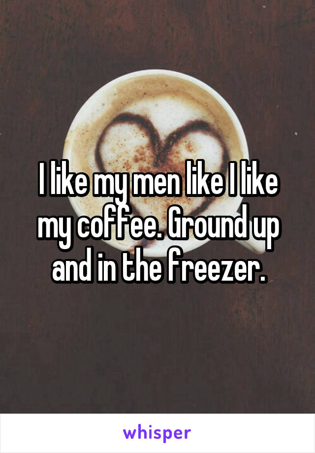I like my men like I like my coffee. Ground up and in the freezer.