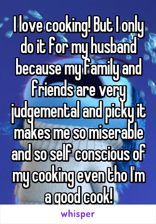 I love cooking! But I only do it for my husband because my family and friends are very judgemental and picky it makes me so miserable and so self conscious of my cooking even tho I'm a good cook!