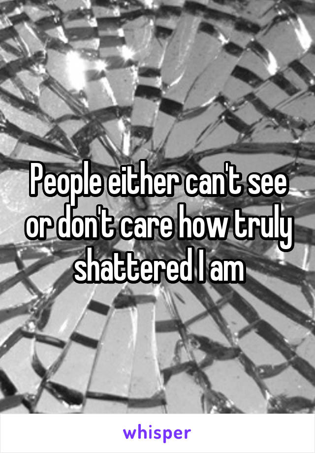 People either can't see or don't care how truly shattered I am
