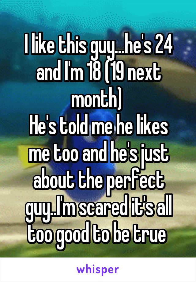 I like this guy...he's 24 and I'm 18 (19 next month) 
He's told me he likes me too and he's just about the perfect guy..I'm scared it's all too good to be true 