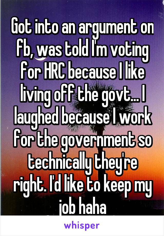 Got into an argument on fb, was told I'm voting for HRC because I like living off the govt... I laughed because I work for the government so technically they're right. I'd like to keep my job haha
