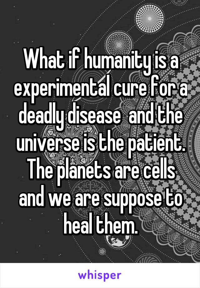 What if humanity is a experimental cure for a deadly disease  and the universe is the patient. The planets are cells and we are suppose to heal them.