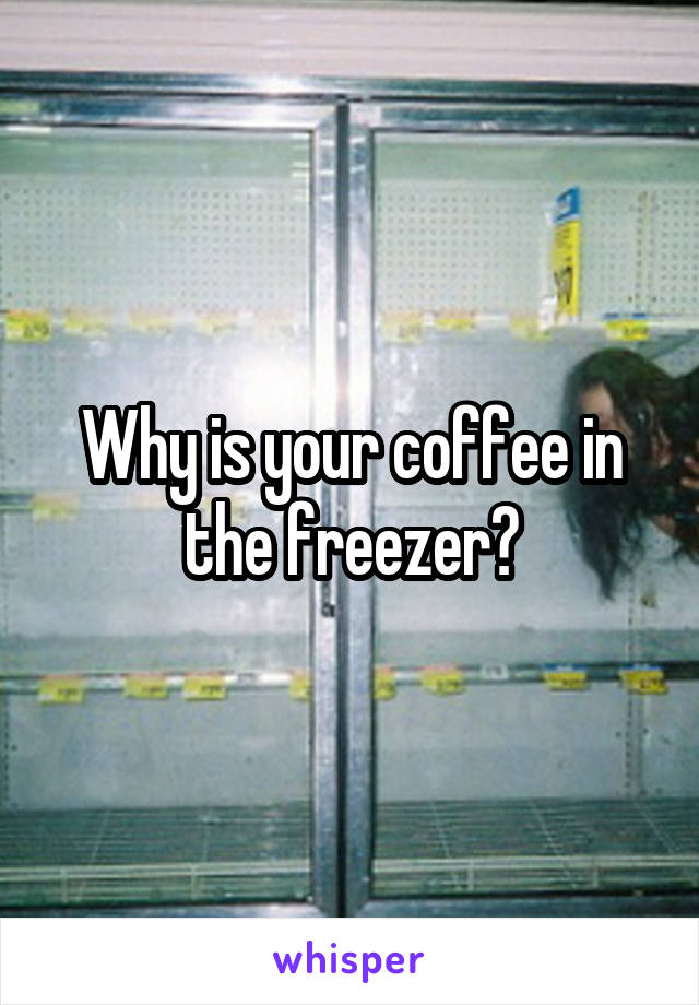 Why is your coffee in the freezer?