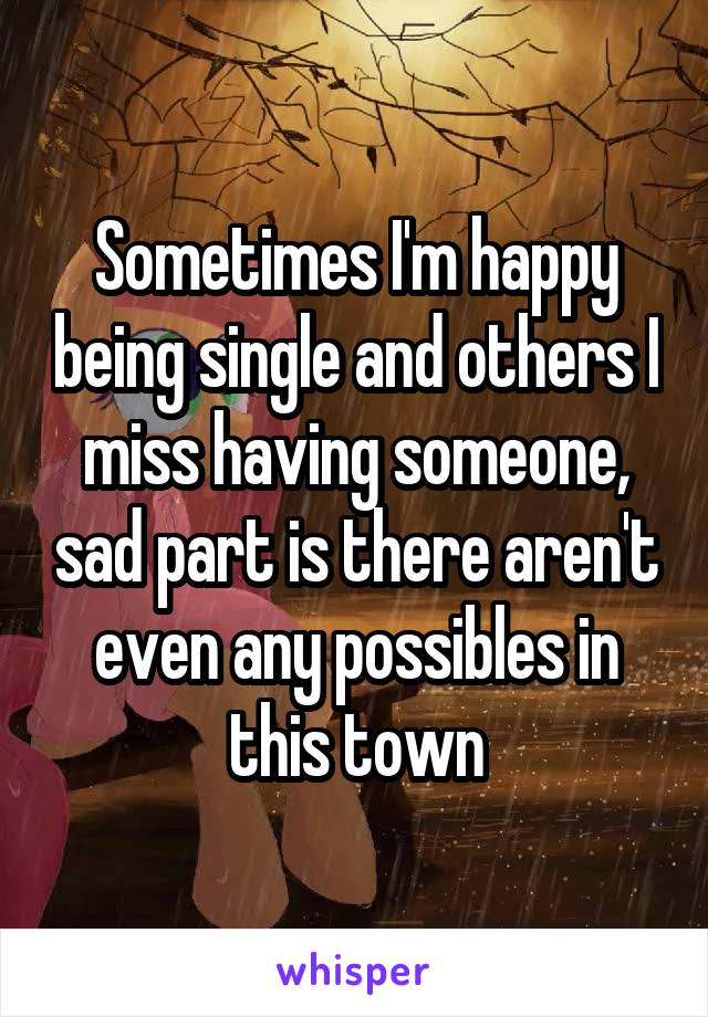 Sometimes I'm happy being single and others I miss having someone, sad part is there aren't even any possibles in this town