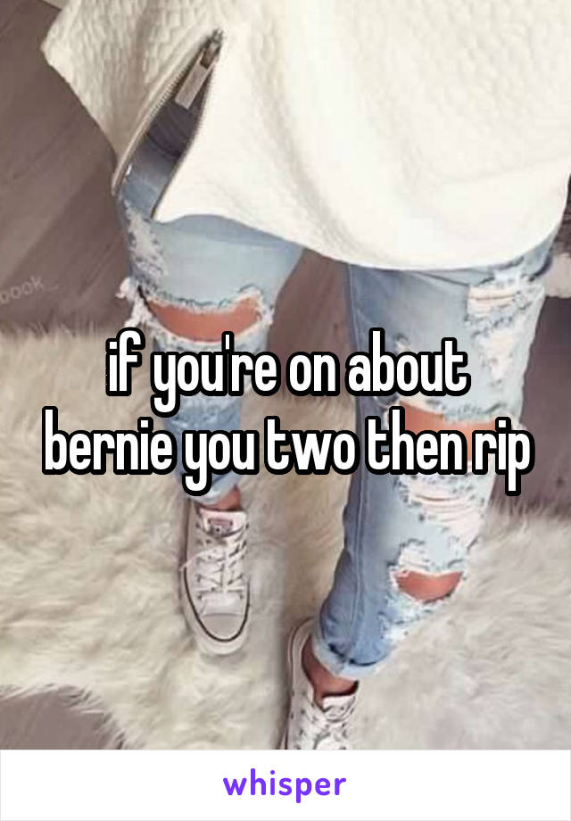 if you're on about bernie you two then rip