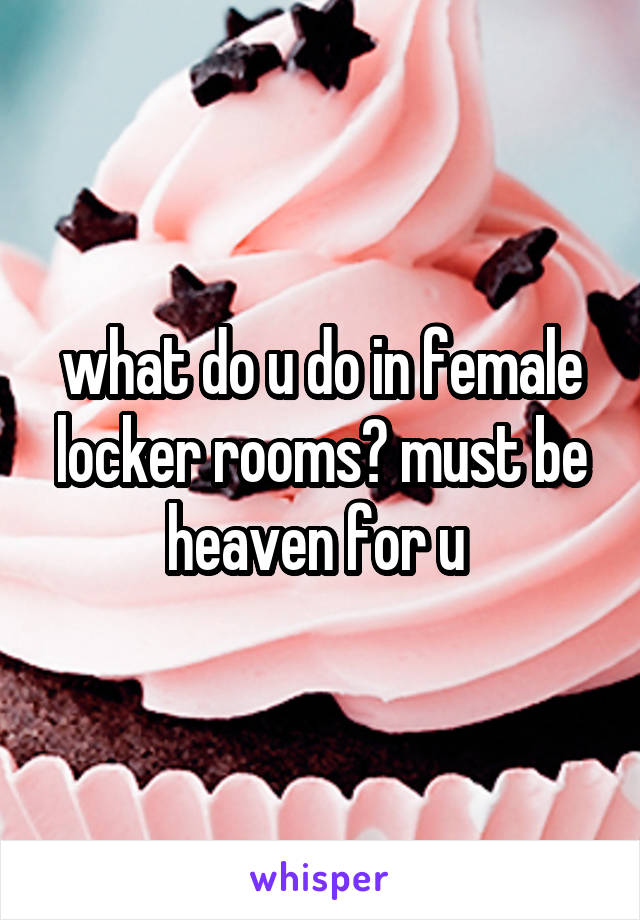 what do u do in female locker rooms? must be heaven for u 