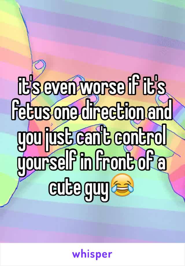 it's even worse if it's fetus one direction and you just can't control yourself in front of a cute guy😂