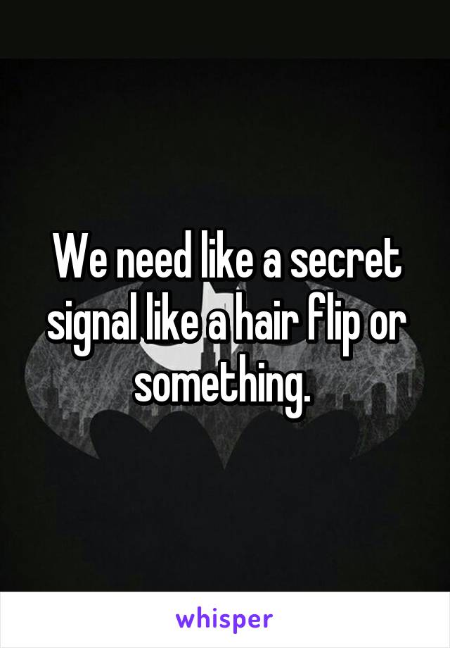 We need like a secret signal like a hair flip or something. 