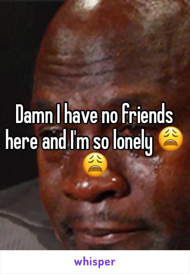 Damn I have no friends here and I'm so lonely 😩😩