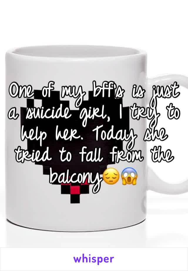 One of my bff's is just a suicide girl, I try to help her. Today she tried to fall from the balcony😔😱