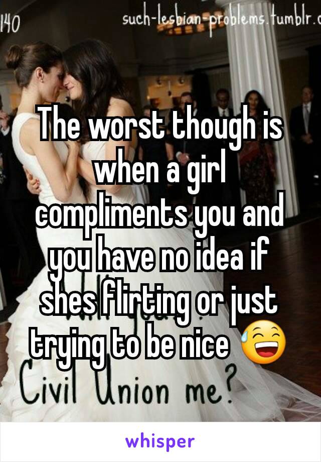 The worst though is when a girl compliments you and you have no idea if shes flirting or just trying to be nice 😅