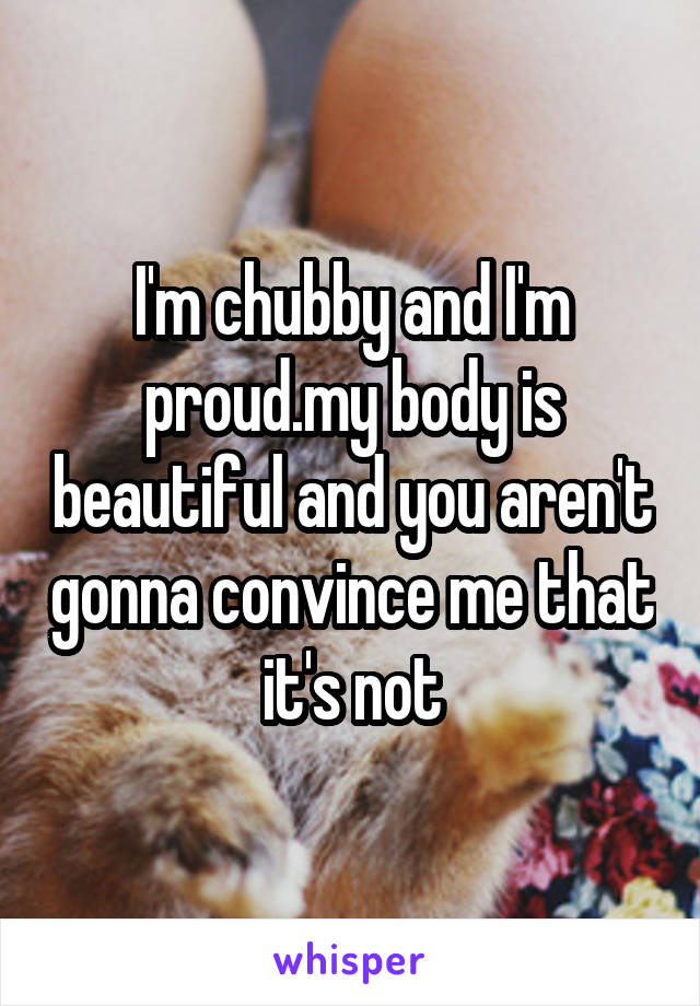 I'm chubby and I'm proud.my body is beautiful and you aren't gonna convince me that it's not