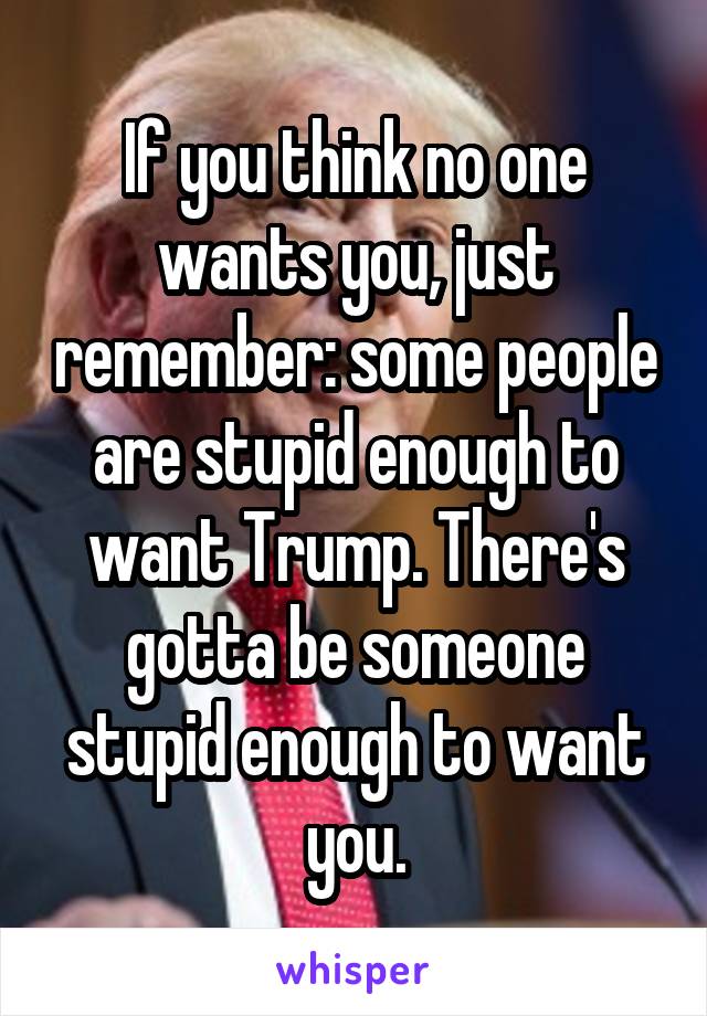 If you think no one wants you, just remember: some people are stupid enough to want Trump. There's gotta be someone stupid enough to want you.