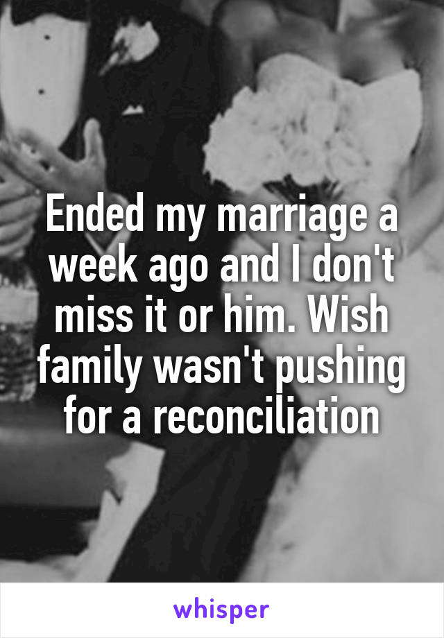 Ended my marriage a week ago and I don't miss it or him. Wish family wasn't pushing for a reconciliation