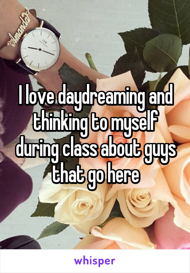 I love daydreaming and thinking to myself during class about guys that go here