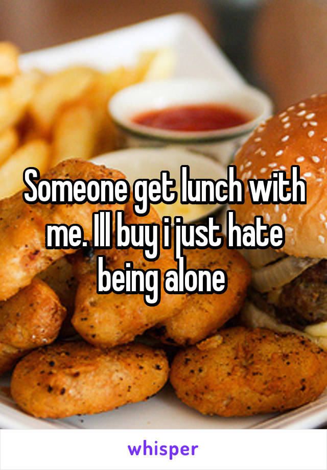 Someone get lunch with me. Ill buy i just hate being alone 