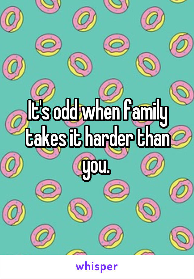 It's odd when family takes it harder than you. 