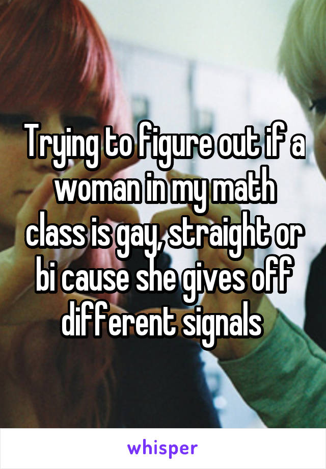 Trying to figure out if a woman in my math class is gay, straight or bi cause she gives off different signals 